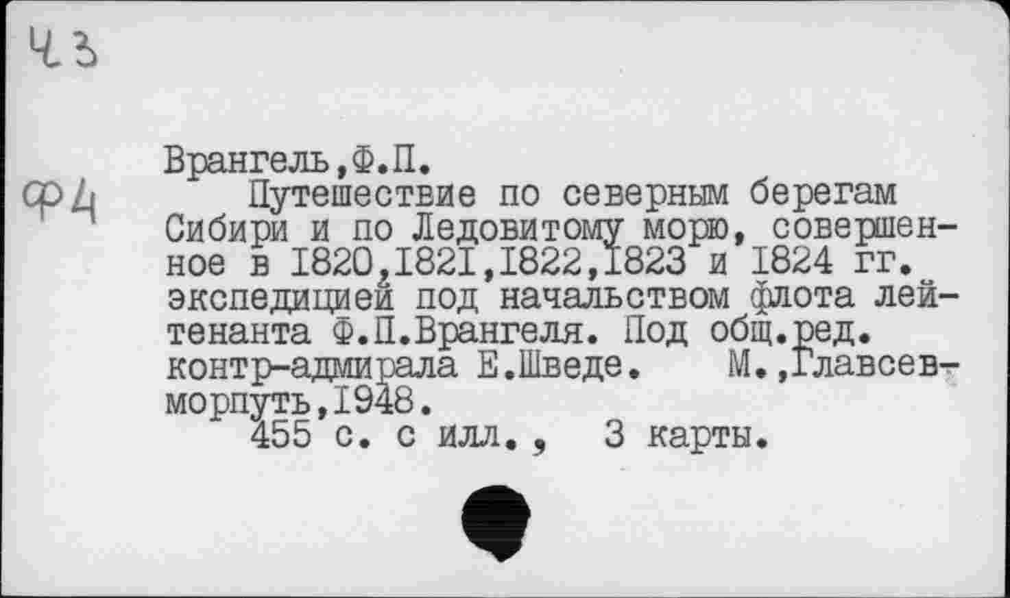 ﻿ФЛ
Врангель, Ф.П.
Путешествие по северным берегам Сибири и по Ледовитому морю, совершенное в 1820,1821,1822,1823 и 1824 гг. экспедицией под начальством флота лейтенанта Ф.П.Врангеля. Под общ.ред. контр-адмирала Е.Шведе.	М.,Главсев-
морпуть,1948.
455 с. с илл. ,	3 карты.